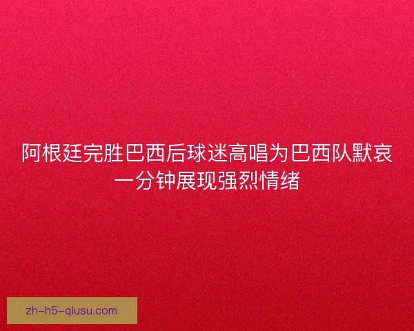 阿根廷完胜巴西后球迷高唱为巴西队默哀一分钟展现强烈情绪 阿根廷完胜巴西后球迷高唱为巴西队默哀一分钟展现强烈情绪