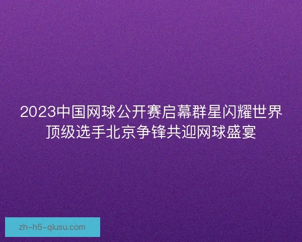 2023中国网球公开赛启幕群星闪耀世界顶级选手北京争锋共迎网球盛宴 2023中国网球公开赛启幕群星闪耀世界顶级选手北京争锋共迎网球盛宴