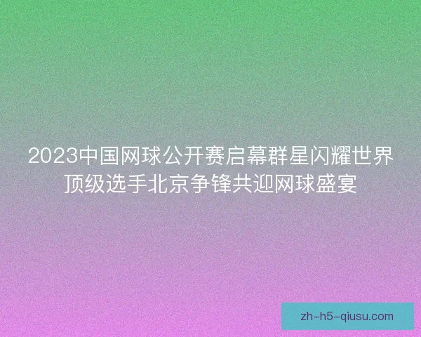 2023中国网球公开赛启幕群星闪耀世界顶级选手北京争锋共迎网球盛宴 2023中国网球公开赛启幕群星闪耀世界顶级选手北京争锋共迎网球盛宴